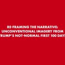 Re-Framing the Narrative – Unconventional Imagery From Trump’s Not-Normal First 100 Days